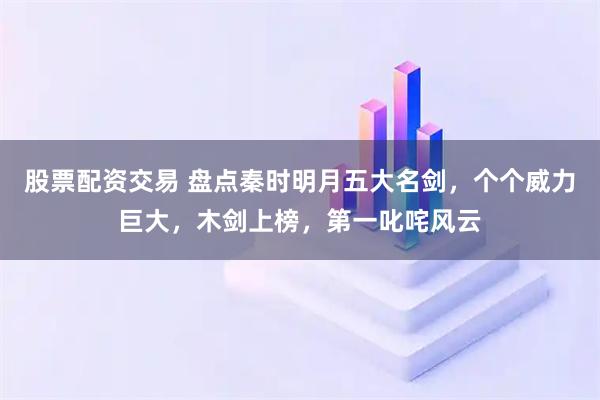 股票配资交易 盘点秦时明月五大名剑，个个威力巨大，木剑上榜，第一叱咤风云