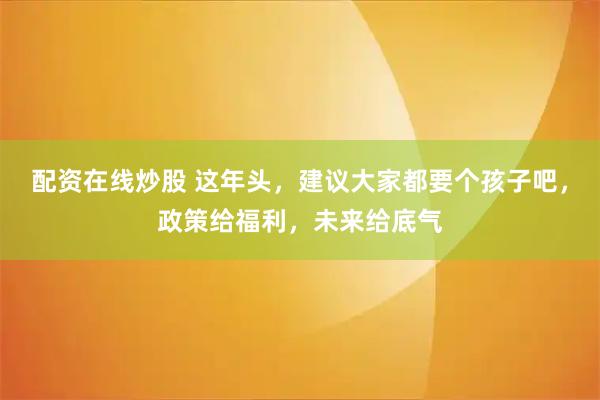 配资在线炒股 这年头，建议大家都要个孩子吧，政策给福利，未来给底气